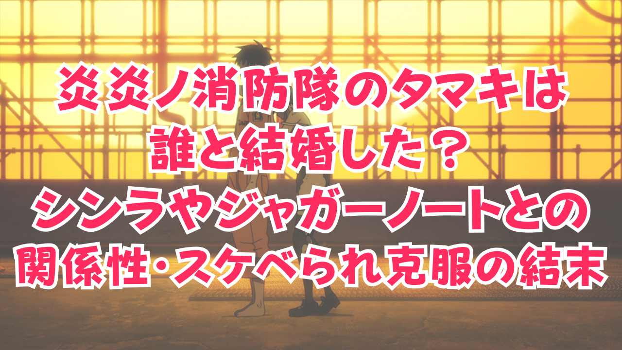 炎炎ノ消防隊のタマキは誰と結婚した？シンラやジャガーノートとの関係性・ラッキースケベられ克服の結末